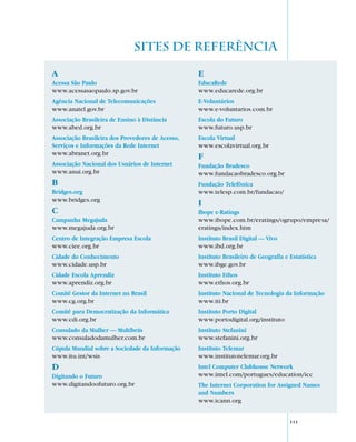 SITES DE REFERÊNCIA

A                                                 E
Acessa São Paulo                                  EducaRede
www.acessasaopaulo.sp.gov.br                      www.educarede.org.br
Agência Nacional de Telecomunicações              E-Voluntários
www.anatel.gov.br                                 www.e-voluntarios.com.br
Associação Brasileira de Ensino à Distância       Escola do Futuro
www.abed.org.br                                   www.futuro.usp.br
Associação Brasileira dos Provedores de Acesso,   Escola Virtual
Serviços e Informações da Rede Internet           www.escolavirtual.org.br
www.abranet.org.br
                                                  F
Associação Nacional dos Usuários de Internet      Fundação Bradesco
www.anui.org.br                                   www.fundacaobradesco.org.br
B                                                 Fundação Telefônica
Bridges.org                                       www.telesp.com.br/fundacao/
www.bridges.org
                                                  I
C                                                 Ibope e-Ratings
Campanha Megajuda                                 www.ibope.com.br/eratings/ogrupo/empresa/
www.megajuda.org.br                               eratings/index.htm
Centro de Integração Empresa Escola               Instituto Brasil Digital — Vivo
www.ciee.org.br                                   www.ibd.org.br
Cidade do Conhecimento                            Instituto Brasileiro de Geografia e Estatística
www.cidade.usp.br                                 www.ibge.gov.br
Cidade Escola Aprendiz                            Instituto Ethos
www.aprendiz.org.br                               www.ethos.org.br
Comitê Gestor da Internet no Brasil               Instituto Nacional de Tecnologia da Informação
www.cg.org.br                                     www.iti.br
Comitê para Democratização da Informática         Instituto Porto Digital
www.cdi.org.br                                    www.portodigital.org/instituto
Consulado da Mulher — Multibrás                   Instituto Stefanini
www.consuladodamulher.com.br                      www.stefanini.org.br
Cúpula Mundial sobre a Sociedade da Informação    Instituto Telemar
www.itu.int/wsis                                  www.institutotelemar.org.br
D                                                 Intel Computer Clubhouse Network
Digitando o Futuro                                www.intel.com/portugues/education/icc
www.digitandoofuturo.org.br                       The Internet Corporation for Assigned Names
                                                  and Numbers
                                                  www.icann.org


                                                                                      111
 