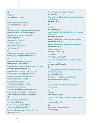 K                                             Rede Nacional de Ensino e Pesquisa
Klicknet                                      www.rnp.br
www.klicknet.com.br                           Rede Saci — Solidariedade, Apoio, Comunicação
                                              e Informação
L                                             www.saci.org.br
Laboratório Didático Virtual
www.labvirt.futuro.usp.br                     S
                                              Sampa.org
M                                             www.sampa.org
Microsoft Brasil — Informações Corporativas
www.microsoft.com/brasil/corpinfo             Serviço Brasileiro de Apoio às Micro e Pequenas
                                              Empresas
Ministério da Ciência e Tecnologia            www.sebrae.com.br
www.mct.gov.br
                                              Serviço Nacional de Aprendizagem Comercial
Ministério da Educação                        www.senac.com.br
www.mec.gov.br
                                              Serviço Nacional de Aprendizagem Industrial
Ministério das Comunicações                   www.senai.org.br
www.mc.gov.br
                                              Somos@telecentros
N                                             www.tele-centros.org
Networking Academy — Cisco Systems
                                              Spectaculu
www.cisco.com/global/BR/netacad
                                              www.spectaculu.org.br
P                                             Sua Escola a 2000 por Hora — Instituto Ayrton
Philips Responsabilidade Social               Senna
www.philips.com.br/social                     www.escola2000.org.br
Poupatempo — Governo do Estado de São Paulo   T
www.poupatempo.sp.gov.br
                                              Tecnologia da Informação no Desenvolvimento
Projeto Clicar — Estação Ciência da USP       da Internet Avançada
www.eciencia.usp.br/projetoclicar/            www.tidia.fapesp.br
Projeto e-Voluntários da IBM-Brasil           Telecentros — Prefeitura de São Paulo
www.e-voluntarios.com.br                      www.telecentros.sp.gov.br
Projeto Metareciclagem                        U
www.metareciclagem.com.br                     União Internacional de Telecomunicações
Projeto Telemar Educação                      www.itu.int
www.projetotelemareducacao.com.br
                                              V
Programa Internet Sênior — Prodemge           Viva Rio
www.prodemge.gov.br/Internetsenior/           www.vivario.org.br
R                                             Voices In Your Hand — Stanford Reuters Digital
Red Internacional Solidaria                   Vision
www.risolidaria.org                           voices.stanford.edu
Rede de Colaboração Solidária                 W
www.redesolidaria.com.br                      World Wide Web Consortium
Rede de Informações para o Terceiro Setor     www.w3.org
www.rits.org.br


           112
 