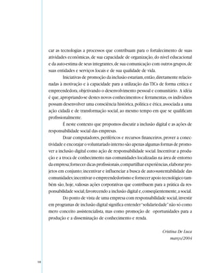 car as tecnologias a processos que contribuam para o fortalecimento de suas
     atividades econômicas, de sua capacidade de organização, do nível educacional
     e da auto-estima de seus integrantes, de sua comunicação com outros grupos, de
     suas entidades e serviços locais e de sua qualidade de vida.
             Iniciativas de promoção da inclusão estariam, então, diretamente relacio-
     nadas à motivação e à capacidade para a utilização das TICs de forma crítica e
     empreendedora, objetivando o desenvolvimento pessoal e comunitário. A idéia
     é que, apropriando-se destes novos conhecimentos e ferramentas, os indivíduos
     possam desenvolver uma consciência histórica, política e ética, associada a uma
     ação cidadã e de transformação social, ao mesmo tempo em que se qualificam
     profissionalmente.
             É neste contexto que propomos discutir a inclusão digital e as ações de
     responsabilidade social das empresas.
             Doar computadores, periféricos e recursos financeiros, prover a conec-
     tividade e encorajar o voluntariado interno são apenas algumas formas de promo-
     ver a inclusão digital como ação de responsabilidade social. Incentivar a produ-
     ção e a troca de conhecimento nas comunidades localizadas na área de entorno
     da empresa; fornecer dicas profissionais, compartilhar experiências, elaborar pro-
     jetos em conjunto; incentivar e influenciar a busca de auto-sustentabilidade das
     comunidades; incentivar o empreendedorismo e fornecer apoio tecnológico tam-
     bém são, hoje, valiosas ações corporativas que contribuem para a prática da res-
     ponsabilidade social, favorecendo a inclusão digital e, conseqüentemente, a social.
             Do ponto de vista de uma empresa com responsabilidade social, investir
     em programas de inclusão digital significa entender “solidariedade” não só como
     mero conceito assistencialista, mas como promoção de oportunidades para a
     produção e a disseminação de conhecimento e renda.

                                                                      Cristina De Luca
                                                                           março/2004




10
 