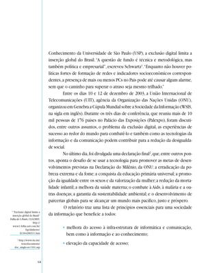 Conhecimento da Universidade de São Paulo (USP), a exclusão digital limita a
                                 inserção global do Brasil. “A questão de fundo é técnica e metodológica, mas
                                 também política e empresarial”, escreveu Schwartz1.“Enquanto não houver po-
                                 líticas fortes de formação de redes e indicadores socioeconômicos correspon-
                                 dentes, a presença de mais ou menos PCs no País pode até causar algum alarme,
                                 sem que o caminho para superar o atraso seja mesmo trilhado.”
                                          Entre os dias 10 e 12 de dezembro de 2003, a União Internacional de
                                 Telecomunicações (UIT), agência da Organização das Nações Unidas (ONU),
                                 organizou em Genebra a Cúpula Mundial sobre a Sociedade da Informação (WSIS,
                                 na sigla em inglês). Durante os três dias de conferência, que reuniu mais de 10
                                 mil pessoas de 176 países no Palácio das Exposições (Palexpo), foram discuti-
                                 dos, entre outros assuntos, o problema da exclusão digital, as experiências de
                                 sucesso ao redor do mundo para combatê-lo e também como as tecnologias da
                                 informação e da comunicação podem contribuir para a redução da desigualda-
                                 de social.
                                          No último dia, foi divulgada uma declaração final2, que, entre outros pon-
                                 tos, aponta o desafio de se usar a tecnologia para promover as metas de desen-
                                 volvimentos previstas na Declaração do Milênio, da ONU: a erradicação da po-
                                 breza extrema e da fome; a conquista da educação primária universal; a promo-
                                 ção da igualdade entre os sexos e da valorização da mulher; a redução da morta-
                                 lidade infantil; a melhora da saúde materna; o combate à Aids, à malária e a ou-
                                 tras doenças; a garantia da sustentabilidade ambiental; e o desenvolvimento de
                                 parcerias globais para se alcançar um mundo mais pacífico, justo e próspero.
                                           O relatório traz uma lista de princípios essenciais para uma sociedade
 1
   “Exclusão digital limita a
  inserção global do Brasil”     da informação que beneficie a todos:
Folha de S. Paulo, 13/4/2003.
                       http://
  www1.folha.uol.com.br/
               fsp/dinheiro/
                                         • melhora do acesso à infra-estrutura de informática e comunicação,
         fi1304200311.htm
                                           bem como à informação e ao conhecimento;
       2
        http://www.itu.int/
          wsis/documents/                • elevação da capacidade de acesso;
     doc_single-en-1161.asp




                           14
 