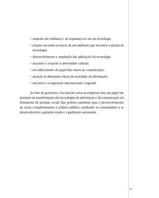 • aumento da confiança e da segurança no uso da tecnologia;
       • criação, em todos os níveis, de um ambiente que incentive a adoção da
         tecnologia;
       • desenvolvimento e ampliação das aplicações da tecnologia;
       • incentivo e respeito à diversidade cultural;
       • reconhecimento do papel dos meios de comunicação;
       • atenção às dimensões éticas da sociedade da informação;
       • incentivo à cooperação internacional e regional.

       Ao lado de governos e do terceiro setor, as empresas têm um papel im-
portante na transformação das tecnologias da informação e da comunicação em
ferramenta de inclusão social. Elas podem contribuir para o desenvolvimento
de ações complementares à política pública, auxiliando as comunidades a se
desenvolverem, a gerarem renda e a ganharem autonomia.




                                                                                 15
 