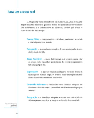 Para um acesso real

                                        A Bridges.org3 é uma entidade sem fins lucrativos, da África do Sul, cria-
                               da para ajudar na melhora da qualidade de vida nos países em desenvolvimento
                               com a informática e as comunicações. Ela definiu 12 critérios para avaliar se
                               existe acesso real à tecnologia:



                                       Acesso Físico — os computadores e telefones precisam ser acessíveis
                                         e estar disponíveis ao usuário.


                                       Adequação — as soluções tecnológicas devem ser adequadas às con-
                                         dições locais de vida.


                                       Preço Acessível — o custo da tecnologia e de seu uso precisa estar
                                         de acordo com a capacidade que a maioria das pessoas e organizações
                                         tem de pagar por elas.


                                       Capacidade — as pessoas precisam conhecer o potencial de uso da
                                         tecnologia de maneira ampla, de forma a poder empregá-la criativa-
                                         mente nos diversos momentos de sua vida.


                                       Conteúdo Relevante — é necessário haver conteúdo adequado aos
                                         interesses e às atividades da comunidade local, bem como linguagem
                                         acessível.


                                       Integração — a tecnologia não pode se tornar uma dificuldade na
                                         vida das pessoas, mas deve se integrar ao dia-a-dia da comunidade.
3
    http://www.bridges.org/
              digitaldivide/
            realaccess.html




                          16
 