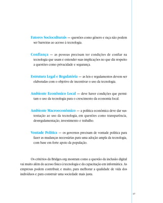 Fatores Socioculturais — questões como gênero e raça não podem
         ser barreiras ao acesso à tecnologia.


       Confiança — as pessoas precisam ter condições de confiar na
         tecnologia que usam e entender suas implicações no que diz respeito
         a questões como privacidade e segurança.


       Estrutura Legal e Regulatória — as leis e regulamentos devem ser
         elaboradas com o objetivo de incentivar o uso da tecnologia.


       Ambiente Econômico Local — deve haver condições que permi-
         tam o uso da tecnologia para o crescimento da economia local.


       Ambiente Macroeconômico — a política econômica deve dar sus-
         tentação ao uso da tecnologia, em questões como transparência,
         desregulamentação, investimento e trabalho.


       Vontade Política — os governos precisam de vontade política para
         fazer as mudanças necessárias para uma adoção ampla da tecnologia,
         com base em forte apoio da população.



        Os critérios da Bridges.org mostram como a questão da inclusão digital
vai muito além do acesso físico à tecnologia e da capacitação em informática. As
empresas podem contribuir, e muito, para melhorar a qualidade de vida dos
indivíduos e para construir uma sociedade mais justa.




                                                                                   17
 