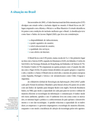 A situação no Brasil


                                        Em novembro de 2003, a União Internacional das Telecomunicações (UIT)
                               divulgou um estudo sobre a inclusão digital no mundo. O Brasil ficou em 28.º
                               lugar, empatado com a Rússia, o México e as Ilhas Maurício. O estudo identificou
                               64 países com condições de inclusão melhores que o Brasil. A classificação teve
                               como base o Índice de Acesso Digital (IAD), que leva em consideração:

                                       • a disponibilidade de infra-estrutura;
                                       • o poder aquisitivo do usuário;
                                       • o nível educacional do usuário;
                                       • a qualidade dos serviços;
                                       • o uso efetivo da Internet.

                                        O Brasil ficou com 0,50 ponto, numa escala de 0 a 1. Em primeiro lugar
                               na lista está a Suécia (0,85), seguida da Dinamarca (0,83), da Islândia e Coréia do
                               Sul (0,82) e da Noruega, Holanda, de Hong Kong, da Finlândia e de Taiwan (0,79).
                               Os Estados Unidos (0,78) empataram na quinta posição com o Canadá. Em últi-
                               mo está o Níger (0,04). Os países foram divididos em quatro grupos: o superior,
                               o alto, o médio e o baixo. O Brasil está no nível alto, o mesmo de países europeus
                               como Espanha, Portugal e Grécia e de sul-americanos como Chile, Uruguai e
                               Argentina.
                                        Já o Relatório Global de Tecnologia da Informação 2002-20034, publi-
                               cado pelo Fórum Econômico Mundial e pela Insead, elenca 82 países de acordo
                               com um Índice de Aptidão para Integrar Redes (em inglês, Network Readiness
                               Index, ou NRI), que mede a capacidade de cada país para ter acesso e utilizar de
                               maneira eficiente as tecnologias da informação e comunicação. O índice mede
         4
           E-Commerce and
                               três itens: ambiente, aptidão e uso. O ambiente leva em conta como os merca-
       Development Report.
        New York e Geneva:
                               dos, os sistemas legal e político e a infra-estrutura do país apóiam o desenvolvi-
              United Nations   mento e o uso das tecnologias. A aptidão relaciona a capacidade de os indiví-
   Conference on Trade and
        Development, 2003.     duos, as empresas e o governo empregarem a tecnologia de maneira eficiente,
http://www.unctad.org/en/
    docs//ecdr2003_en.pdf      enquanto o uso mede a incidência de adoção da tecnologia pelos três agentes.


                         18
 