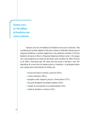 Existem cerca
de 148 milhões
de brasileiros sem
acesso à Internet



                Existem cerca de 148 milhões de brasileiros sem acesso à Internet. Mas
       o problema da exclusão digital no País não se limita ao indivíduo. Mesmo para as
       empresas brasileiras, a inclusão digital não é um problema resolvido. O Serviço
       Brasileiro de Apoio às Micro e Pequenas Empresas (Sebrae) ouviu 1.163 peque-
       nas e microempresas no estado de São Paulo, entre setembro de 2002 e feverei-
       ro de 2003, e descobriu que 46% delas não têm acesso à Internet e que 16%
       dependem de acesso fora da empresa para se comunicar. As principais aplica-
       ções usadas pelos entrevistados do Sebrae são:

                • serviços de bancos, notícias e governo (83%);
                • correio eletrônico (83%);
                • pesquisas sobre negócios, preços e fornecedores (57%);
                • site para divulgação da própria empresa (40%);
                • compra de mercadorias e/ou matéria-prima (23%);
                • venda de produtos e serviços (16%).




  20
 