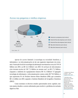 Acesso nas pequenas e médias empresas




   Fonte: Sebrae – SP.




         Apesar do acesso limitado à tecnologia na sociedade brasileira, a
informática e as telecomunicações já são um segmento importante da econo-
mia. O mercado local de tecnologia da informação movimentou cerca de US$ 18
bilhões em 2001, ou R$ 42,3 bilhões5, em 2001. Os serviços de telecomunica-
ções tiveram receita de US$ 7,3 bilhões no mesmo ano6, ou R$ 17,2 bilhões,
enquanto a indústria de equipamentos faturou R$ 11,4 bilhões6. O agregado           5
                                                                                      A Indústria de Software
                                                                                    no Brasil — 2002.
tecnologia da informação e telecomunicações somou então R$ 70,9 bilhões, o          Campinas: Softex, 2003.
que representa 6% do Produto Interno Bruto Brasileiro (PIB), que acumulou           6
                                                                                     “Panorâmica sobre
R$ 1,2 trilhão em 2001, segundo o Instituto Brasileiro de Geografia e Estatística   ‘Telecom & TI’ no Brasil”.
                                                                                    Palestra do então
(IBGE).                                                                             secretário-executivo do
                                                                                    Ministério das
         Como mostram os diversos estudos apresentados neste capítulo, exis-        Comunicações, Juarez
                                                                                    Quadros do Nascimento,
tem muitos desafios a serem enfrentados para resolver o problema da exclusão        em Milão, Itália, 24/1/2002.
                                                                                    http://www.mc.gov.br/
digital no País.                                                                    palestras/palestra2.htm



                                                                                    21
 