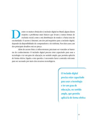 D           entre os muitos obstáculos à inclusão digital no Brasil, alguns dizem
            respeito a problemas mais básicos que levam a outras formas de
            exclusão social, como a má distribuição de renda e a baixa taxa de
escolaridade. O acesso à Internet, um dos pré-requisitos para a inclusão digital,
depende da disponibilidade de computadores e de telefonia. Nos dois casos, um
dos principais desafios está no preço.
        Além do acesso físico à infra-estrutura, precisam ser vencidas as barrei-
ras do conhecimento. O incluído digital precisa estar capacitado para usar a
tecnologia e ter um grau de educação, no sentido amplo, que permita aplicá-la
de forma efetiva. Ligada a esta questão, é necessário haver conteúdo relevante
para ser acessado por meio dos recursos tecnológicos.




                                                               O incluído digital
                                                               precisa estar capacitado
                                                               para usar a tecnologia
                                                               e ter um grau de
                                                               educação, no sentido
                                                               amplo, que permita
                                                               aplicá-la de forma efetiva




                                                                                    25
 