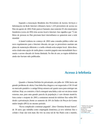 Segundo a Associação Brasileira dos Provedores de Acesso, Serviços e
Informações da Rede Internet (Abranet), havia 1.219 provedores de acesso no
País em agosto de 2002. Pode parecer bastante, mas somente 6% dos municípios
brasileiros (cerca de 850) têm acesso local à Internet. Isso significa que 73 mi-
lhões de pessoas no País precisam fazer interurbanos se quiserem usar a rede
mundial.
         A Anatel realizou no começo de 2003 uma consulta pública sobre um
novo regulamento para a Internet discada, em que os provedores usariam um
plano de numeração diferente e a tarifa cobrada seria sempre local. Além disso,
seria criada uma opção de tarifa plana: o usuário pagaria uma mensalidade fixa e
usaria o acesso discado de forma ilimitada. No fim do ano, as regras definitivas
ainda não haviam sido publicadas.




                                                                    Acesso à telefonia

        Quando o Sistema Telebrás foi privatizado, em julho de 1998, havia um
grande problema de oferta. Uma linha fixa chegava a ser negociada a US$ 10 mil
no mercado paralelo e a antiga Telesp atrasava até quatro anos para entregar um
telefone. Hoje, ao contrário, é fácil conseguir uma linha, a não ser em áreas rurais
remotas, mas, para uma grande parcela da população, é caro demais mantê-la.
Sem contar o reajuste de 2003, a assinatura mensal do telefone fixo subiu 90%
desde a privatização, frente ao aumento de 30% do Índice de Preços do Consu-
midor Amplo (IPCA) no mesmo período.
                                                                                       8
                                                                                        “Telefone fixo pré-pago
        “Ficou complicado continuar pagando”, disse Christina Rosani Santos8,          só chegará em 2006”.
                                                                                       Renato Cruz,
de 30 anos, que trabalha como empregada doméstica, já teve telefone fixo e             O Estado de S. Paulo,
celular e hoje não tem mais. Ela vive na zona sul de São Paulo com o marido,           12/11/2003, p. B5.



                                                                                       27
 