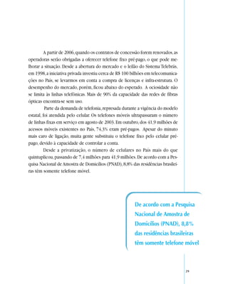 A partir de 2006, quando os contratos de concessão forem renovados, as
operadoras serão obrigadas a oferecer telefone fixo pré-pago, o que pode me-
lhorar a situação. Desde a abertura do mercado e o leilão do Sistema Telebrás,
em 1998, a iniciativa privada investiu cerca de R$ 100 bilhões em telecomunica-
ções no País, se levarmos em conta a compra de licenças e infra-estrutura. O
desempenho do mercado, porém, ficou abaixo do esperado. A ociosidade não
se limita às linhas telefônicas. Mais de 90% da capacidade das redes de fibras
ópticas encontra-se sem uso.
          Parte da demanda de telefonia, represada durante a vigência do modelo
estatal, foi atendida pelo celular. Os telefones móveis ultrapassaram o número
de linhas fixas em serviço em agosto de 2003. Em outubro, dos 41,9 milhões de
acessos móveis existentes no País, 74,3% eram pré-pagos. Apesar do minuto
mais caro de ligação, muita gente substituiu o telefone fixo pelo celular pré-
pago, devido à capacidade de controlar a conta.
          Desde a privatização, o número de celulares no País mais do que
quintuplicou, passando de 7,4 milhões para 41,9 milhões. De acordo com a Pes-
quisa Nacional de Amostra de Domicílios (PNAD), 8,8% das residências brasilei-
ras têm somente telefone móvel.




                                                         De acordo com a Pesquisa
                                                         Nacional de Amostra de
                                                         Domicílios (PNAD), 8,8%
                                                         das residências brasileiras
                                                         têm somente telefone móvel



                                                                                   29
 