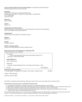 O Que as Empresas Podem Fazer pela Inclusão Digital é uma publicação do Instituto Ethos,
distribuída gratuitamente aos seus associados.

Realização
Instituto Ethos de Empresas e Responsabilidade Social
Rua Francisco Leitão, 469 - 14º andar, conj, 1407 Pinheiros - 05414-020, SP
Tel. (11) 3897-2400
www.ethos.org.br

Patrocínio
Sadia, ALSTOM

Autoria
Renato Cruz

Colaboradores do Instituto Ethos
Benjamin Gonçalves, Carlos Adriano Silva, Carmen Weingrill, Fernando Pachi (coordenação),
Leno F. Silva, Mateus Cozer, Paulo Itacarambi

Colaboradores
Cristina De Luca, Daniel Marinho e Ethevaldo Siqueira

Redação
Renato Cruz

Revisão
Ana Maria Barbosa

Projeto e produção gráfica
Planeta Terra Design (Waldemar Zaidler e William Haruo)


Dados Internacionais de Catalogação na Publicação (CIP)
(Câmara Brasileira do Livro, SP, Brasil)

     Cruz, Renato
           O que as empresas podem fazer pela inclusão digital / Renato Cruz
     — São Paulo : Instituto Ethos, 2004

     ISBN 85-88046-15-6
     Vários Colaboradores.

     Bibliografia.
     1. Empresas - Responsabilidade Social 2. Tecnologia da informação I. Título.

     04-1504                                                                          CDD-303.4833

Índices para catálogo sistemático:
1. Inclusão digital : Tecnologia da informação e comunicação : Aspectos sociais                       303.4833

Tiragem: 7.000 exemplares

São Paulo, março de 2004.




É permitida a reprodução desta publicação, desde que citada a fonte e com autorização prévia do Instituto Ethos.

Esclarecimentos importantes sobre as atividades do Instituto Ethos:
     1.   O trabalho de orientação às empresas é voluntário, sem nenhuma cobrança ou remuneração.
     2.   Não fazemos consultoria e não credenciamos nem autorizamos profissionais a oferecer qualquer tipo de serviço em nosso nome.
     3.   Não somos entidade certificadora de responsabilidade social nem fornecemos “selo” com essa função.
     4.   Não permitimos que nenhuma entidade ou empresa (associada ou não) utilize a logomarca do Instituto Ethos sem nosso
          consentimento prévio e expressa autorização por escrito.
Para esclarecer alguma dúvida ou nos consultar sobre as atividades de apoio do Instituto Ethos, contate-nos, por favor, pelo link “Fale
Conosco”, do site www.ethos.org.br, no qual será possível identificar a área mais apropriada para atendê-lo.

Impresso em Reciclato — capa 240 g/m2, miolo 90 g/m2 — da Cia Suzano, o offset brasileiro 100% reciclado.
 