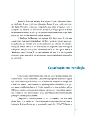 A questão do uso de software livre ou proprietário está mais relaciona-
da à definição de uma política de informática do que de uma política de inclu-
são digital. O usuário comum de computador, que utiliza programas como o
navegador de Internet e o processador de textos, consegue passar de forma
relativamente tranqüila de um tipo de software a outro. O ideal seria que fosse
preparado para usar os dois ambientes de software.
         O Windows, da Microsoft, tem mais de 90% do mercado de sistemas
operacionais para microcomputadores. Este fato é usado, ao mesmo tempo, pe-
los defensores do software livre e pelos defensores do software proprietário.
Para quem prefere o Linux, o uso do Windows nos programas de inclusão digital
reforçaria a posição “monopolista” da empresa americana. Para quem prefere o
Windows, o uso do Linux e de outras soluções de software livre não prepararia
as pessoas para o mercado, já que as empresas usam principalmente as soluções
da Microsoft.



                                                 Capacitação em tecnologia

          Como foi dito anteriormente, não basta ter acesso à infra-estrutura. Um
item essencial é saber como usá-la. A maioria dos programas de inclusão digital
tem ênfase na educação. Por outro lado, o treinamento no uso da tecnologia não
é suficiente, caso o conhecimento não seja integrado ao dia-a-dia daquele que
está sendo incluído digitalmente. O Comitê para a Democratização da Informática
(CDI), por exemplo, tem como proposta que o grupo ou a comunidade repense
seu contexto e suas necessidades e use a informática como uma ferramenta
para apoiá-los em ações concretas.
          A experiência da Fundação Vale do Rio Doce (FVRD) com a inclusão
digital ilustra bem a diferença entre o simples treinamento em informática e a
integração deste conhecimento às necessidades locais. Em 1999, a FVRD criou o

                                                                                    33
 