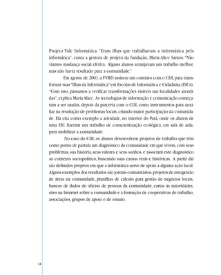Projeto Vale Informática. “Eram ilhas que trabalhavam a informática pela
     informática”, conta a gestora de projeto da fundação, Maria Alice Santos. “Não
     víamos mudança social efetiva. Alguns alunos arranjavam um trabalho melhor,
     mas não havia resultado para a comunidade.”
              Em agosto de 2001, a FVRD assinou um contrato com o CDI, para trans-
     formar suas “Ilhas da Informática” em Escolas de Informática e Cidadania (EICs).
     “Com isso, passamos a verificar transformações visíveis nas localidades atendi-
     das”, explica Maria Alice. As tecnologias de informação e comunicação começa-
     ram a ser usadas, depois da parceria com o CDI, como instrumentos para auxi-
     liar na resolução de problemas locais, criando maior participação da comunida-
     de. Ela cita como exemplo a atividade, no interior do Pará, onde os alunos de
     uma EIC fizeram um trabalho de conscientização ecológica, em sala de aula,
     para mobilizar a comunidade.
               No caso do CDI, os alunos desenvolvem projetos de trabalho que têm
     como ponto de partida um diagnóstico da comunidade em que vivem, com seus
     problemas, sua história, seus valores e seus sonhos, e associam este diagnóstico
     ao contexto sociopolítico, buscando suas causas reais e históricas. A partir daí
     são definidos projetos em que a informática serve de apoio a alguma ação local.
     Alguns exemplos dos resultados são jornais comunitários, projetos de autogestão
     de áreas na comunidade, planilhas de cálculo para gestão de negócios locais,
     bancos de dados de ofícios de pessoas da comunidade, cartas às autoridades,
     sites na Internet sobre a comunidade e a formação de cooperativas de trabalho,
     associações, grupos de apoio e de estudo.




34
 