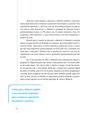 Além dos cursos formais, a educação a distância também é uma ferra-
         menta importante para as empresas capacitarem funcionários e parceiros. Uma
         experiência importante é a da Cisco, com sua Networking Academy. Levando-se
         em conta as aulas presenciais e a distância, o programa de educação técnica
         profissionalizante atende a 9.700 alunos em 22 estados brasileiros. Com 103
         academias e 600 instrutores, o curso forma técnicos em rede, manutenção e
         projetos de rede.
                  Existem prós e contras na educação a distância. O chamado e-learning
         oferece um grau elevado de liberdade ao estudante, que pode definir horário e
         local de estudo. Além disso, os meios eletrônicos podem dar acesso a cursos
         que não estão disponíveis, presencialmente, no local onde vive o estudante. Por
         outro lado, o educando a distância não se beneficia do convívio e da troca de
         experiências com outros alunos e com os professores, proporcionados pela sala
         de aula.
                  Em 15 de dezembro de 2003, o Ministério das Comunicações lançou o
         programa TV Digital Interativa, que atende, numa primeira fase, 18 escolas públi-
         cas do ensino básico. Até o fim de 2004, o objetivo é chegar a 20 mil. Desenvolvi-
         do em parceria com a Universidade Mackenzie, o sistema leva conteúdo digital
         interativo, via satélite, para a TV. Um receptor armazena sete dias de programação
         e permite gravar programas em um CD, para serem assistidos quando quiser. Por
         meio de uma conexão via telefone, os espectadores podem responder a questio-
         nários, enviar sugestões ou até mesmo participar de cursos a distância.




A educação a distância também
é uma ferramenta importante
para as empresas capacitarem
funcionários e parceiros

    36
 