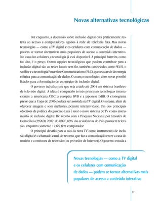 Novas alternativas tecnológicas

         Por enquanto, a discussão sobre inclusão digital está praticamente res-
trita ao acesso a computadores ligados à rede de telefonia fixa. Mas novas
tecnologias — como a TV digital e os celulares com comunicação de dados —
podem se tornar alternativas mais populares de acesso a conteúdo interativo.
No caso dos celulares, a tecnologia já está disponível. A principal barreira, como
foi dito, é o preço. Outras opções tecnológicas que podem contribuir para a
inclusão digital são as redes locais sem fio, também conhecidas como Wi-Fi, o
satélite e a tecnologia Powerline Communications (PLC), que usa a rede de energia
elétrica para a comunicação de dados. O avanço tecnológico abre novas possibi-
lidades para a formulação de estratégias de inclusão digital.
         O governo trabalha para que seja criado até 2004 um sistema brasileiro
de televisão digital. A idéia é compará-lo às três principais tecnologias interna-
cionais: a americana ATSC, a européia DVB e a japonesa ISDB. O cronograma
prevê que a Copa de 2006 poderá ser assistida na TV digital. O sistema, além de
oferecer imagem e som melhores, permite interatividade. Um dos principais
objetivos da política do governo Lula é usar o novo sistema de TV como instru-
mento de inclusão digital. De acordo com a Pesquisa Nacional por Amostra de
Domicílios (PNAD) 2002, do IBGE, 89% das residências do País possuem televi-
são, enquanto somente 12,6% têm computador.
         O principal desafio para o uso da nova TV como instrumento de inclu-
são digital é o chamado canal de retorno, que faz a comunicação entre a casa do
usuário e a emissora de televisão (ou provedor de Internet). O governo estuda a



                                         Novas tecnologias — como a TV digital
                                         e os celulares com comunicação
                                         de dados — podem se tornar alternativas mais
                                         populares de acesso a conteúdo interativo

                                                                                     37
 