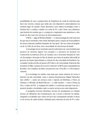 possibilidade de usar a própria faixa de freqüência do canal de televisão para
     fazer este retorno, solução que ainda não está disponível comercialmente em
     nenhum lugar do mundo. Outra alternativa seria utilizar tecnologias como o
     telefone fixo, o celular, o satélite ou a rede de TV a cabo. Neste caso, elimina-se
     uma barreira de entrada, que é a compra do computador, mas mantém-se o obs-
     táculo do alto custo dos serviços de telecomunicações.
              O Wi-Fi — sigla de Wireless Fidelity — é uma tecnologia de rede local sem
     fio que tem se mostrado como ótima alternativa para a criação de locais públicos
     de acesso à Internet, também chamados de “hot spots”. Ele usa a faixa de freqüên-
     cia de 2,4 GHz, de uso livre, sem a necessidade de uma licença da Anatel.
              A tecnologia tem se mostrado uma boa alternativa de conectividade para
     projetos de inclusão digital. Um exemplo é a iniciativa do Institute for
     Connectivity in Americas (ICA), do Canadá, com a Secretaria Estadual de Ciên-
     cia, Tecnologia e Inovação do Rio de Janeiro, por meio do projeto Infovia-RJ, do
     governo do estado.Aproveitando a conexão de alta velocidade da Pontifícia Uni-
     versidade Católica do Rio de Janeiro (PUC-Rio) e da Universidade Federal do Rio
     de Janeiro (UFRJ), o projeto leva acesso à internet via Wi-Fi para comunidades da
     Rocinha e do Complexo da Maré, em parceria com o Viva Rio e o CDI, respecti-
     vamente.
              Já a tecnologia via satélite custa mais que outras soluções de acesso à
     Internet em alta velocidade, como o sistema Asynchronous Digital Subscriber
     Line (ADSL) — usado em serviços como o Speedy, da Telefônica, o Velox, da
     Telemar, e o BrTurbo, da Brasil Telecom — e cable modem — como o Vírtua, da
     Net, e o Ajato, da TVA. A vantagem do satélite é a cobertura nacional. Com ele, é
     possível atender a localidades onde os outros serviços não estão disponíveis.
              O programa Governo Eletrônico Serviço de Atendimento ao Cidadão
     (Gesac), do Ministério das Comunicações, usa o acesso à Internet via satélite,
     chegando a localidades que outros serviços não conseguiriam atender. O alcan-
     ce do serviço de cable modem é limitado pela cobertura da rede de TV a cabo.



38
 