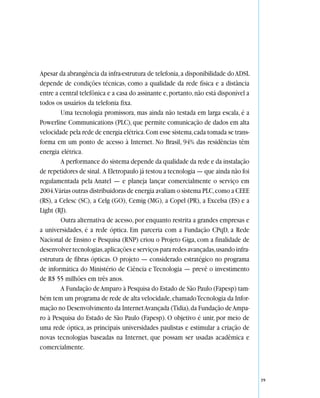 Apesar da abrangência da infra-estrutura de telefonia, a disponibilidade do ADSL
depende de condições técnicas, como a qualidade da rede física e a distância
entre a central telefônica e a casa do assinante e, portanto, não está disponível a
todos os usuários da telefonia fixa.
        Uma tecnologia promissora, mas ainda não testada em larga escala, é a
Powerline Communications (PLC), que permite comunicação de dados em alta
velocidade pela rede de energia elétrica. Com esse sistema, cada tomada se trans-
forma em um ponto de acesso à Internet. No Brasil, 94% das residências têm
energia elétrica.
        A performance do sistema depende da qualidade da rede e da instalação
de repetidores de sinal. A Eletropaulo já testou a tecnologia — que ainda não foi
regulamentada pela Anatel — e planeja lançar comercialmente o serviço em
2004.Várias outras distribuidoras de energia avaliam o sistema PLC, como a CEEE
(RS), a Celesc (SC), a Celg (GO), Cemig (MG), a Copel (PR), a Excelsa (ES) e a
Light (RJ).
        Outra alternativa de acesso, por enquanto restrita a grandes empresas e
a universidades, é a rede óptica. Em parceria com a Fundação CPqD, a Rede
Nacional de Ensino e Pesquisa (RNP) criou o Projeto Giga, com a finalidade de
desenvolver tecnologias, aplicações e serviços para redes avançadas, usando infra-
estrutura de fibras ópticas. O projeto — considerado estratégico no programa
de informática do Ministério de Ciência e Tecnologia — prevê o investimento
de R$ 55 milhões em três anos.
        A Fundação de Amparo à Pesquisa do Estado de São Paulo (Fapesp) tam-
bém tem um programa de rede de alta velocidade, chamado Tecnologia da Infor-
mação no Desenvolvimento da Internet Avançada (Tidia), da Fundação de Ampa-
ro à Pesquisa do Estado de São Paulo (Fapesp). O objetivo é unir, por meio de
uma rede óptica, as principais universidades paulistas e estimular a criação de
novas tecnologias baseadas na Internet, que possam ser usadas acadêmica e
comercialmente.



                                                                                      39
 