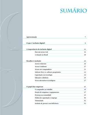 Sumário



Apresentação                                            7


O que é inclusão digital?                               9


A importância da inclusão digital                      11
           Para um acesso real                         16
           A situação no Brasil                        18


Desafios à inclusão                                    23
           Acesso à Internet                           26
           Acesso à telefonia                          27
           Acesso aos computadores                     31
           Software livre vs. software proprietário    32
           Capacitação em tecnologia                   33
           Educação a distância                        35
           Novas alternativas tecnológicas             37


O papel das empresas                                   41
           O computador no trabalho                    45
           Doação de máquinas e equipamentos           47
           Presença na comunidade                      49
           Política de capacitação e emprego           50
           Voluntariado                                52
           Inclusão de pessoas com deficiência         53
 