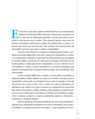 E        m seu livro O que Será, o professor Michael Dertouzos, do Massachusetts
         Institute of Technology (MIT), alerta que “deixado por sua própria con-
         ta, o mercado de informação aumentará a brecha entre países ricos e
pobres, e entre pessoas ricas e pobres”. Pois, enquanto aqueles com acesso aos
recursos tecnológicos desfrutam de ganhos de produtividade, os países e as
pessoas sem acesso não têm nem por onde começar. Isto acaba gerando um
desequilíbrio perverso, que tende a ampliar a desigualdade.
        Existem várias formas de as empresas contribuírem para reduzir o pro-
blema da exclusão digital. Entre elas, estão a doação de computadores, o estímu-
lo ao voluntariado corporativo, o patrocínio do desenvolvimento de tecnologias
de inclusão digital, a promoção da capacitação tecnológica de professores de
escolas públicas, o financiamento de computadores e acesso à Internet em es-
colas públicas e o apoio a centros comunitários e a escolas de informática, que
podem ser instaladas tanto na própria empresa quanto nas comunidades onde
estão sediadas.
        Como a inclusão digital não se resume ao acesso físico à tecnologia, as
empresas podem auxiliar também na criação de conteúdos relevantes para as
comunidades onde atuam e na integração do uso desta tecnologia no dia-a-dia
das pessoas. Isto pode ser feito com a criação de centros comunitários de
informática, que podem servir para as pessoas se comunicarem de uma forma
mais barata com parentes e amigos distantes, como também no auxílio da ado-
ção do uso do computador nas atividades econômicas desenvolvidas na região,
como o pequeno comércio, a pequena propriedade agrícola, o artesanato, a
cooperativa e a pequena indústria.
        Mais da metade dos internautas brasileiros não tem acesso residencial e
depende dos computadores localizados em centros comunitários, nas escolas e
no trabalho. As empresas do setor de tecnologia — como operadoras de teleco-

                                                                                   43
 