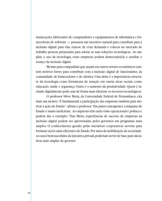 municações, fabricantes de computadores e equipamentos de informática e for-
     necedoras de software — possuem um incentivo natural para contribuir para a
     inclusão digital: para elas, trata-se de criar demanda e colocar no mercado de
     trabalho pessoas preparadas para adotar as suas soluções tecnológicas. Ao am-
     pliar o uso da tecnologia, essas empresas podem democratizá-la e auxiliar o
     avanço da inclusão digital.
              Mesmo para companhias que atuam em outros setores econômicos exis-
     tem motivos fortes para contribuir com a inclusão digital de funcionários, da
     comunidade, de fornecedores e de clientes. Uma delas é a importância crescen-
     te da tecnologia como ferramenta de atuação em outras áreas sociais, como
     educação, saúde e segurança. Outra é o aumento da produtividade. Quem é in-
     cluído digitalmente pode usar de forma mais eficiente os recursos tecnológicos.
              O professor Sílvio Meira, da Universidade Federal de Pernambuco, cita
     mais um motivo.“É fundamental a participação das empresas também para mo-
     tivar a ação do Estado”, afirma o professor.“Em países emergentes, a máquina do
     Estado é muito ineficiente. As empresas têm outra visão operacional e política e
     podem dar o exemplo.” Para Meira, experiências de sucesso de empresas na
     inclusão digital podem ser aproveitadas pelos governos em programas mais
     amplos. O conhecimento gerado pelas iniciativas corporativas serviria para
     formatar ações mais eficientes do Estado. Por meio da mobilização da sociedade,
     os casos bem-sucedidos da iniciativa privada poderiam servir de base para inicia-
     tivas mais amplas do governo.




44
 