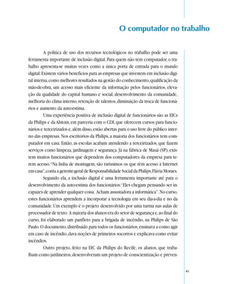 O computador no trabalho

          A política de uso dos recursos tecnológicos no trabalho pode ser uma
ferramenta importante de inclusão digital. Para quem não tem computador, o tra-
balho apresenta-se muitas vezes como a única porta de entrada para o mundo
digital. Existem vários benefícios para as empresas que investem em inclusão digi-
tal interna, como melhores resultados na gestão do conhecimento, qualificação da
mão-de-obra, um acesso mais eficiente da informação pelos funcionários, eleva-
ção da qualidade do capital humano e social, desenvolvimento da comunidade,
melhoria do clima interno, retenção de talentos, diminuição da troca de funcioná-
rios e aumento da auto-estima.
          Uma experiência positiva de inclusão digital de funcionários são as EICs
da Philips e da Alstom, em parceria com o CDI, que oferecem cursos para funcio-
nários e terceirizados e, além disso, estão abertas para o uso livre do público inter-
no das empresas. Nos escritórios da Philips, a maioria dos funcionários tem com-
putador em casa. Então, as escolas acabam atendendo a terceirizados, que fazem
serviços como limpeza, jardinagem e segurança. Já na fábrica de Mauá (SP), exis-
tem muitos funcionários que dependem dos computadores da empresa para te-
rem acesso.“Na linha de montagem, são raríssimos os que têm acesso à Internet
em casa”, conta a gerente-geral de Responsabilidade Social da Philips, Flávia Moraes.
          Segundo ela, a inclusão digital é uma ferramenta importante até para o
desenvolvimento da auto-estima dos funcionários:“Eles chegam pensando ser in-
capazes de aprender qualquer coisa. Acham assustadora a informática”. No curso,
estes funcionários aprendem a incorporar a tecnologia em seu dia-a-dia e no da
comunidade. Um exemplo é o projeto desenvolvido por uma turma nas aulas de
processador de texto. A maioria dos alunos era do setor de segurança e, ao final do
curso, foi elaborado um panfleto para a brigada de incêndio, na Philips de São
Paulo. O documento, distribuído para todos os funcionários, ensinava a como agir
em caso de incêndio, dava noções de primeiros socorros e explicava como evitar
incêndios.
          Outro projeto, feito na EIC da Philips do Recife, os alunos, que traba-
lham como jardineiros, desenvolveram um projeto de conscientização e preven-


                                                                                         45
 