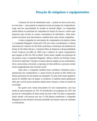 Doação de máquinas e equipamentos

        A duração do ciclo de substituição varia — podem ser dois ou três anos,
às vezes mais —, mas, quando as empresas trocam seu parque de computadores,
surge uma boa oportunidade de auxiliar na inclusão digital. As companhias
podem liderar ou participar de campanhas de doação de micros e outros equi-
pamentos para escolas ou centros comunitários de informática. Além disso,
podem incentivar seus funcionários a também fazer parte dessas campanhas.
        A maior campanha de arrecadação de computadores da América Latina
é a Campanha Megajuda. Criada pelo CDI, tem como co-realizadores a Câmara
Americana de Comércio de São Paulo (AmCham), a Federação das Indústrias do
Estado de São Paulo (Fiesp) e o Instituto Ethos de Empresas e Responsabilidade
Social. Começou em julho de 2000, com o objetivo de captar computadores
para equipar as EICs do CDI no Brasil. “Temos muito orgulho em participar de
um projeto como a Campanha Megajuda”, afirma o diretor da Newtime Grupo
de Serviços, Irajá Lima.“O projeto vai muito além do simples acesso à informática,
eleva a auto-estima, renovando a esperança de dias melhores, a pessoas normal-
mente marginalizadas pela exclusão social.”
        Além disso, a campanha também busca mobilizar voluntários para a
manutenção dos computadores e o apoio técnico de gestão às EICs. Rebeca de
Moraes participou de um mutirão da campanha:“Foi uma tarde muito agradável,
apesar do trabalho duro de limpar os monitores. É também muito gratificante
saber que com tão pouco podemos ajudar tantas crianças a entrar no mundo da
tecnologia”.
        Em quatro anos, foram arrecadados 8,3 mil computadores, com taxa
média de aproveitamento de 52%. Os beneficiários do programa são 256,5 mil
pessoas de comunidades de baixa renda em todo o País. Um único computador
doado atende a 60 pessoas por ano. O CDI planeja transformar a Campanha
Megajuda em uma iniciativa nacional, incluindo um número maior de entidades
co-realizadoras.




                                                                                     47
 