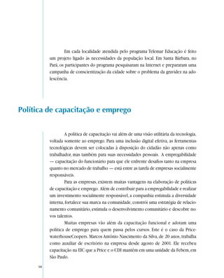 Em cada localidade atendida pelo programa Telemar Educação é feito
          um projeto ligado às necessidades da população local. Em Santa Bárbara, no
          Pará, os participantes do programa pesquisaram na Internet e prepararam uma
          campanha de conscientização da cidade sobre o problema da gravidez na ado-
          lescência.




Política de capacitação e emprego


                  A política de capacitação vai além de uma visão utilitária da tecnologia,
          voltada somente ao emprego. Para uma inclusão digital efetiva, as ferramentas
          tecnológicas devem ser colocadas à disposição do cidadão não apenas como
          trabalhador, mas também para suas necessidades pessoais. A empregabilidade
          — capacitação do funcionário para que ele enfrente desafios tanto na empresa
          quanto no mercado de trabalho — está entre as tarefa de empresas socialmente
          responsáveis.
                  Para as empresas, existem muitas vantagens na elaboração de políticas
          de capacitação e emprego. Além de contribuir para a empregabilidade e realizar
          um investimento socialmente responsável, a companhia estimula a diversidade
          interna, fortalece sua marca na comunidade, constrói uma estratégia de relacio-
          namento comunitário, estimula o desenvolvimento comunitário e descobre no-
          vos talentos.
                  Muitas empresas vão além da capacitação funcional e adotam uma
          política de emprego para quem passa pelos cursos. Este é o caso da Price-
          waterhouseCoopers. Marcos Antônio Nascimento da Silva, de 20 anos, trabalha
          como auxiliar de escritório na empresa desde agosto de 2001. Ele recebeu
          capacitação na EIC que a Price e o CDI mantêm em uma unidade da Febem, em
          São Paulo.
     50
 