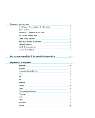 Governo e terceiro setor                                    55
            Comitê para a Democratização da Informática     59
            Acessa São Paulo                                60
            Telecentros — Prefeitura de São Paulo           61
            Sua Escola a 2000 por Hora                      62
            Cidade Escola Aprendiz                          63
            Associação Meninos do Morumbi                   64
            Digitando o Futuro                              65
            Cidade do Conhecimento                          66
            Instituto Porto Digital                         67


Roteiro para uma política de inclusão digital corporativa   69


Experiências de empresas                                    77
            Accenture                                       80
            Bradesco                                        81
            Companhia Vale do Rio Doce                      82
            Esso                                            83
            HP                                              84
            IBM                                             85
            Microsoft                                       87
            Philips                                         88
            Politec                                         89
            PricewaterhouseCoopers                          90
            Prodemge                                        91
            Sadia                                           92
            Sebrae                                          93
            Telefônica                                      94
            Telemar                                         96



        4
 