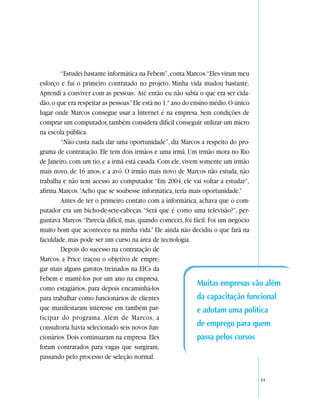 “Estudei bastante informática na Febem”, conta Marcos.“Eles viram meu
esforço e fui o primeiro contratado no projeto. Minha vida mudou bastante.
Aprendi a conviver com as pessoas. Até então eu não sabia o que era ser cida-
dão, o que era respeitar as pessoas.” Ele está no 1.º ano do ensino médio. O único
lugar onde Marcos consegue usar a Internet é na empresa. Sem condições de
comprar um computador, também considera difícil conseguir utilizar um micro
na escola pública.
        “Não custa nada dar uma oportunidade”, diz Marcos a respeito do pro-
grama de contratação. Ele tem dois irmãos e uma irmã. Um irmão mora no Rio
de Janeiro, com um tio, e a irmã está casada. Com ele, vivem somente um irmão
mais novo, de 16 anos, e a avó. O irmão mais novo de Marcos não estuda, não
trabalha e não tem acesso ao computador. “Em 2004, ele vai voltar a estudar”,
afirma Marcos. “Acho que se soubesse informática, teria mais oportunidade.”
        Antes de ter o primeiro contato com a informática, achava que o com-
putador era um bicho-de-sete-cabeças. “Será que é como uma televisão?”, per-
guntava Marcos. “Parecia difícil, mas, quando comecei, foi fácil. Foi um negócio
muito bom que aconteceu na minha vida.” Ele ainda não decidiu o que fará na
faculdade, mas pode ser um curso na área de tecnologia.
        Depois do sucesso na contratação de
Marcos, a Price traçou o objetivo de empre-
gar mais alguns garotos treinados na EICs da
Febem e mantê-los por um ano na empresa,
                                                               Muitas empresas vão além
como estagiários, para depois encaminhá-los
para trabalhar como funcionários de clientes                   da capacitação funcional
que manifestaram interesse em também par-                      e adotam uma política
ticipar do programa. Além de Marcos, a
consultoria havia selecionado seis novos fun-                  de emprego para quem
cionários. Dois continuaram na empresa. Eles                   passa pelos cursos
foram contratados para vagas que surgiram,
passando pelo processo de seleção normal.


                                                                               51
 