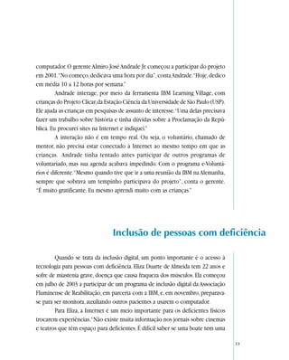 computador. O gerente Almiro José Andrade Jr. começou a participar do projeto
em 2001.“No começo, dedicava uma hora por dia”, conta Andrade.“Hoje, dedico
em média 10 a 12 horas por semana.”
         Andrade interage, por meio da ferramenta IBM Learning Village, com
crianças do Projeto Clicar, da Estação Ciência da Universidade de São Paulo (USP).
Ele ajuda as crianças em pesquisas de assunto de interesse.“Uma delas precisava
fazer um trabalho sobre história e tinha dúvidas sobre a Proclamação da Repú-
blica. Eu procurei sites na Internet e indiquei.”
         A interação não é em tempo real. Ou seja, o voluntário, chamado de
mentor, não precisa estar conectado à Internet ao mesmo tempo em que as
crianças. Andrade tinha tentado antes participar de outros programas de
voluntariado, mas sua agenda acabava impedindo. Com o programa e-Voluntá-
rios é diferente.“Mesmo quando tive que ir a uma reunião da IBM na Alemanha,
sempre que sobrava um tempinho participava do projeto”, conta o gerente.
“É muito gratificante. Eu mesmo aprendi muito com as crianças.”




                                 Inclusão de pessoas com deficiência

        Quando se trata da inclusão digital, um ponto importante é o acesso à
tecnologia para pessoas com deficiência. Eliza Duarte de Almeida tem 22 anos e
sofre de miastenia grave, doença que causa fraqueza dos músculos. Ela começou
em julho de 2003 a participar de um programa de inclusão digital da Associação
Fluminense de Reabilitação, em parceria com a IBM, e, em novembro, preparava-
se para ser monitora, auxiliando outros pacientes a usarem o computador.
        Para Eliza, a Internet é um meio importante para os deficientes físicos
trocarem experiências.“Não existe muita informação nos jornais sobre cinemas
e teatros que têm espaço para deficientes. É difícil saber se uma boate tem uma

                                                                                     53
 