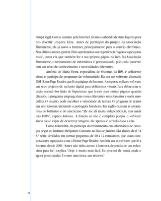rampa legal. Com o contato pela Internet, ficamos sabendo de mais lugares para
     nos divertir”, explica Eliza. Antes de participar do projeto da Associação
     Fluminense, ela já usava a Internet, principalmente para o correio eletrônico.
     Nos últimos meses, porém, Eliza aprofundou sua experiência.“Agora eu pesquiso
     mais”, conta ela, que também fez a sua própria página na Web. Na Associação
     Fluminense, o treinamento de informática é personalizado, pois cada paciente
     tem um nível de conhecimento e necessidades diferentes.
              Antônia de Maria Vieira, especialista de Sistemas da IBM, é deficiente
     visual e participa de programas de voluntariado. Ela usa um software, chamado
     IBM Home Page Reader, que lê as páginas da Internet. A empresa utiliza o software
     em seus projetos de inclusão digital para deficientes visuais. Para diferenciar o
     texto normal dos links de hipertexto, que levam para outras páginas quando
     clicados, o programa emprega duas vozes diferentes: uma feminina e outra mas-
     culina. O usuário pode escolher a velocidade de leitura. O programa lê textos
     em sete idiomas, incluindo o português brasileiro. Em inglês existem as alterna-
     tivas do britânico e do americano. “Ele me dá muita independência, mas ainda
     não 100%”, explica Antônia. A fruição só não é completa porque o software
     ainda não é capaz de descrever imagens. Ele apenas lê o título dado a elas.
              Como voluntária, ela participa do treinamento em informática de crian-
     ças cegas no Instituto Benjamin Constant, no Rio de Janeiro. São alunos de 6.ª a
     8.ª série, divididos em turmas pequenas, de 10 a 12 estudantes, que usam com-
     putadores equipados com o Home Page Reader. Antônia usa o software que lê a
     Internet desde 2001.“Antes não tinha acesso à Internet, dependia de um volun-
     tário para ler”, explica. “Hoje é muito mais fácil. Eu precisei de muita ajuda e
     agora posso ajudar. É como uma troca, um retorno.”




54
 