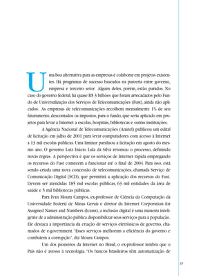 U            ma boa alternativa para as empresas é colaborar em projetos existen-
             tes. Há programas de sucesso baseados na parceria entre governo,
             empresa e terceiro setor. Alguns deles, porém, estão parados. No
caso do governo federal, há quase R$ 3 bilhões que foram arrecadados pelo Fun-
do de Universalização dos Serviços de Telecomunicações (Fust), ainda não apli-
cados. As empresas de telecomunicações recolhem mensalmente 1% de seu
faturamento, descontados os impostos, para o fundo, que seria aplicado em pro-
jetos para levar a Internet a escolas, hospitais, bibliotecas e outras instituições.
         A Agência Nacional de Telecomunicações (Anatel) publicou um edital
de licitação em julho de 2001 para levar computadores com acesso à Internet
a 13 mil escolas públicas. Uma liminar paralisou a licitação em agosto do mes-
mo ano. O governo Luiz Inácio Lula da Silva retomou o processo, definindo
novas regras. A perspectiva é que os serviços de Internet rápida empregando
os recursos do Fust comecem a funcionar até o final de 2004. Para isso, está
sendo criada uma nova concessão de telecomunicações, chamada Serviço de
Comunicação Digital (SCD), que permitirá a aplicação dos recursos do Fust.
Devem ser atendidas 185 mil escolas públicas, 63 mil entidades da área de
saúde e 5 mil bibliotecas públicas.
         Para Ivan Moura Campos, ex-professor de Ciência da Computação da
Universidade Federal de Minas Gerais e diretor da Internet Corporation for
Assigned Names and Numbers (Icann), a inclusão digital é uma maneira inteli-
gente de a administração pública disponibilizar seus serviços para a população.
Ele destaca a importância da criação de serviços eletrônicos de governo, cha-
mados de e-government. “Esses serviços melhoram a eficiência do governo e
combatem a corrupção”, diz Moura Campos.
         Um dos pioneiros da Internet no Brasil, o ex-professor lembra que o
País não é avesso à tecnologia. “Os bancos brasileiros têm automatização de

                                                                                       57
 