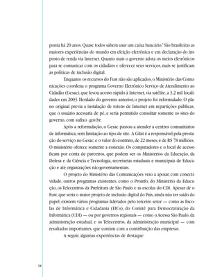 ponta há 20 anos. Quase todos sabem usar um caixa bancário.” São brasileiras as
     maiores experiências do mundo em eleição eletrônica e em declaração do im-
     posto de renda via Internet. Quanto mais o governo adota os meios eletrônicos
     para se comunicar com os cidadãos e oferecer seus serviços, mais se justificam
     as políticas de inclusão digital.
              Enquanto os recursos do Fust não são aplicados, o Ministério das Comu-
     nicações coordena o programa Governo Eletrônico Serviço de Atendimento ao
     Cidadão (Gesac), que levou acesso rápido à Internet, via satélite, a 3,2 mil locali-
     dades em 2003. Herdado do governo anterior, o projeto foi reformulado. O pla-
     no original previa a instalação de totens de Internet em repartições públicas,
     que o usuário acessaria de pé, e seria permitido consultar somente os sites do
     governo, com sufixo .gov.br.
              Após a reformulação, o Gesac passou a atender a centros comunitários
     de informática, sem limitação ao tipo de site. A Gilat é a responsável pela presta-
     ção do serviço no Gesac, e o valor do contrato, de 22 meses, é de R$ 78 milhões.
     O ministério oferece somente a conexão. Os computadores e o local de acesso
     ficam por conta de parceiros, que podem ser os Ministérios da Educação, da
     Defesa e da Ciência e Tecnologia, secretarias estaduais e municipais de Educa-
     ção e até organizações não-governamentais.
              O projeto do Ministério das Comunicações veio a apoiar, com conecti-
     vidade, outros programas existentes, como o Proinfo, do Ministério da Educa-
     ção, os Telecentros da Prefeitura de São Paulo e as escolas do CDI. Apesar de o
     Fust, que seria o maior projeto de inclusão digital do País, ainda não ter saído do
     papel, existem vários programas liderados pelo terceiro setor — como as Esco-
     las de Informática e Cidadania (EICs), do Comitê para Democratização da
     Informática (CDI) — ou por governos regionais — como o Acessa São Paulo, da
     administração estadual, e os Telecentros, da administração municipal — com
     resultados importantes, que contam com a contribuição das empresas.
              A seguir, algumas experiências de destaque:




58
 