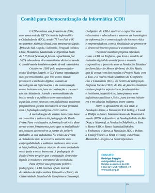 Comitê para Democratização da Informática (CDI)

         O CDI contava, em fevereiro de 2004,          O objetivo do CDI é motivar e capacitar seus
com uma rede de 837 Escolas de Informática             educandos e educadores a usarem as tecnologias
e Cidadadania (EICs), sendo 751 no País e 86           de informação e comunicação de forma crítica
no exterior. Além do Brasil, está presente no Japão,   e empreendedora, com a finalidade de promover
África do Sul, Angola, Colômbia, Uruguai, México,      o desenvolvimento pessoal e comunitário.
Chile, Honduras, Guatemala e Argentina. Mais                    O comitê mantém projetos especiais,
de 575,8 mil pessoas já foram capacitadas por          como o CDI na Empresa, que leva o modelo de
1.674 educadores de comunidades de baixa renda.        inclusão digital do comitê para o mundo
O comitê recebe também o apoio de mil voluntários.     corporativo; a parceria com a Fundação Estadual
         Criado em 1995 pelo empreendedor              do Bem-Estar do Menor (Febem) de São Paulo,
social Rodrigo Baggio, o CDI é uma organização         que já conta com dez escolas; o Projeto Mais, com
não-governamental, que tem como missão                 a Esso, e o recém-criado Instituto de Competên-
promover a inclusão digital, usando as                 cias e Cidadania (ICC), do Centro de Integração
tecnologias da informação e da comunicação             Empresa Escola (CIEE) do Rio de Janeiro. Também
como instrumento para a construção e o exercí-         existem projetos especiais em penitenciárias
cio da cidadania. Atende a comunidades de              e institutos psiquiátricos, para pessoas com
baixa renda e a públicos com necessidades              deficiência auditiva e física, para jovens infrato-
especiais, como pessoas com deficiência, pacientes     res e em aldeias indígenas, entre outros.
psiquiátricos, jovens moradores de rua, presidiá-               Entre os apoiadores do CDI estão a
rios e população indígena, entre outros.               Fundação Avina, a Fundação W. K. Kellog, a Usaid,
         A metodologia de ensino tem como base         a Philips, o Banco Interamericano de Desenvolvi-
os conceitos e valores da pedagogia de Paulo           mento (BID), a Accenture, a Fundação Vale do Rio
Freire. Para o educador, a formação técnica deve       Doce, a Microsoft, a Fundação Telefônica, a Esso,
servir como ferramenta para que os trabalhado-         o Banco UBS, o Banco Mundial/Infodev,
res possam desenvolver, a partir do próprio            o Unibanco, a Xerox, a Fundação EDS, a Politec,
trabalho, a sua cidadania. Na visão de Freire,         a Unicef/Unesco, a Ernst & Young, a Barbosa,
a cidadania não se constrói somente com                Mussnich & Aragão e a Contemporânea.
empregabilidade e salários melhores, mas com
a luta política para a criação de uma sociedade
mais justa e mais humana. A pedagogia de
Paulo Freire propõe que a educação deve estar                       CONTATO:
                                                                    Rodrigo Baggio
ligada à mudança estrutural da sociedade.                           rodrigob@cdi.org.br
         Para definir sua proposta político-                        Diretor-executivo do CDI
                                                                    Fone: (21) 2557-8440 R. 31
pedagógica, o CDI recebeu apoio inicial
                                                                    www.cdi.org.br
do Núcleo de Informática Educativa (Nied), da
Universidade Estadual de Campinas (Unicamp).

                                                                                         59
 