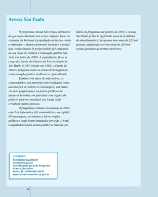 Acessa São Paulo

        O programa Acessa São Paulo, iniciativa     início do programa até janeiro de 2004, o Acessa
do governo estadual, tem como objetivo levar os     São Paulo já havia registrado mais de 6 milhões
recursos da Internet à população de baixa renda     de atendimentos. O programa tem mais de 320 mil
e estimular o desenvolvimento humano e social       pessoas cadastradas e criou mais de 200 mil
das comunidades. O projeto-piloto foi implanta-     contas gratuitas de correio eletrônico.
do na Casa de Cultura e Educação Jardim São
Luís, em julho de 2000. A capacitação ficou a
cargo da Escola do Futuro da Universidade de
São Paulo (USP). Criada em 1989, a Escola do
Futuro pesquisa como as novas tecnologias de
comunicação podem melhorar o aprendizado.
        Existem três tipos de infocentros: os
comunitários, em parceria com entidades como
associações de bairro; os municipais, em parce-
ria com prefeituras; e os postos públicos de
acesso à Internet, em parceria com órgãos do
próprio governo estadual, em locais onde
circulam muitas pessoas.
        O programa contava, em janeiro de 2004,
com 144 infocentros (61 comunitários, na capital;
65 municipais, no interior; e 18 em órgãos
públicos), onde foram instalados cerca de 1,4 mil
computadores para acesso público à Internet. Do




   CONTATO:
   Fernando Guarnieri
   acessa@sp.gov.br
   Coordenador-geral do Programa
   Acessa São Paulo
   Fones: (11) 6099-9641/9675
   www.acessasaopaulo.sp.gov.br




              60
 