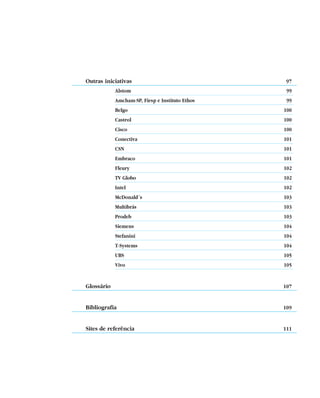 Outras iniciativas                                    97
            Alstom                                    99
            Amcham-SP, Fiesp e Instituto Ethos        99
            Belgo                                    100
            Castrol                                  100
            Cisco                                    100
            Conectiva                                101
            CSN                                      101
            Embraco                                  101
            Fleury                                   102
            TV Globo                                 102
            Intel                                    102
            McDonald´s                               103
            Multibrás                                103
            Prodeb                                   103
            Siemens                                  104
            Stefanini                                104
            T-Systems                                104
            UBS                                      105
            Vivo                                     105


Glossário                                            107


Bibliografia                                         109


Sites de referência                                  111




                                                 5
 
