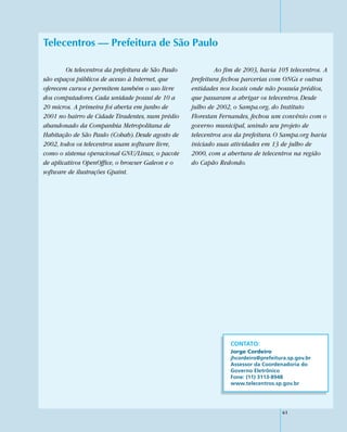 Telecentros — Prefeitura de São Paulo

        Os telecentros da prefeitura de São Paulo            Ao fim de 2003, havia 105 telecentros. A
são espaços públicos de acesso à Internet, que      prefeitura fechou parcerias com ONGs e outras
oferecem cursos e permitem também o uso livre       entidades nos locais onde não possuía prédios,
dos computadores. Cada unidade possui de 10 a       que passaram a abrigar os telecentros. Desde
20 micros. A primeira foi aberta em junho de        julho de 2002, o Sampa.org, do Instituto
2001 no bairro de Cidade Tiradentes, num prédio     Florestan Fernandes, fechou um convênio com o
abandonado da Companhia Metropolitana de            governo municipal, unindo seu projeto de
Habitação de São Paulo (Cohab). Desde agosto de     telecentros aos da prefeitura. O Sampa.org havia
2002, todos os telecentros usam software livre,     iniciado suas atividades em 13 de julho de
como o sistema operacional GNU/Linux, o pacote      2000, com a abertura de telecentros na região
de aplicativos OpenOffice, o browser Galeon e o     do Capão Redondo.
software de ilustrações Gpaint.




                                                                  CONTATO:
                                                                  Jorge Cordeiro
                                                                  jhcordeiro@prefeitura.sp.gov.br
                                                                  Assessor da Coordenadoria do
                                                                  Governo Eletrônico
                                                                  Fone: (11) 3113-8948
                                                                  www.telecentros.sp.gov.br




                                                                                      61
 