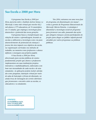 Sua Escola a 2000 por Hora

         O programa Sua Escola a 2000 por                   “Em 2004, entramos em uma nova fase
Hora, parceria entre o Instituto Ayrton Senna e a   do programa, de disseminação em massa”,
Microsoft, é uma rede virtual que envolve 66,3      conta a gerente de Programas Educacionais da
mil alunos e 975 educadores, de 54 municípios       Microsoft, Márcia Teixeira. A estratégia é
em 11 estados, que emprega a tecnologia para        disseminar a tecnologia social do programa
desenvolver o potencial das novas gerações.         para promover um salto, passando das ações
         O programa busca a transformação nas       que atingem crianças e jovens participantes do
relações de ensino e aprendizagem, levando as       projeto para chegar ao público infanto-juvenil
escolas a utilizarem a tecnologia como via para     atendido por outros programas ou políticas
desenvolvimento de potenciais de crianças e         públicas.
jovens. Isto tem impacto nos objetivos da escola,
na organização curricular, nos métodos de
trabalho, na maneira como professores e alunos
definem e enxergam seus próprios papéis.
         O Sua Escola a 2000 por Hora,
direcionado para escolas públicas de ensino
fundamental, propõe que alunos e professores
implementem em suas instituições projetos
interativos e multidisciplinares, elaborados com
base nas necessidades de cada escola e de seus
estudantes. As aplicações podem incluir ativida-
des como pesquisas, interação virtual por meio
de salas de bate-papo e fóruns de discussão, ou
ainda troca de mensagens de correio eletrônico
que promovam o encontro entre as escolas, os
educadores e os estudantes.




  CONTATO:
  escola2000@ias.org.br
  Fone: (11) 6974-3043
  www.escola2000.org.br




              62
 
