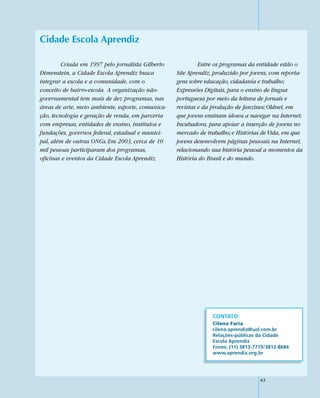 Cidade Escola Aprendiz

         Criada em 1997 pelo jornalista Gilberto            Entre os programas da entidade estão o
Dimenstein, a Cidade Escola Aprendiz busca         Site Aprendiz, produzido por jovens, com reporta-
integrar a escola e a comunidade, com o            gens sobre educação, cidadania e trabalho;
conceito de bairro-escola. A organização não-      Expressões Digitais, para o ensino de língua
governamental tem mais de dez programas, nas       portuguesa por meio da leitura de jornais e
áreas de arte, meio ambiente, esporte, comunica-   revistas e da produção de fanzines; Oldnet, em
ção, tecnologia e geração de renda, em parceria    que jovens ensinam idosos a navegar na Internet;
com empresas, entidades de ensino, institutos e    Incubadora, para apoiar a inserção de jovens no
fundações, governos federal, estadual e munici-    mercado de trabalho; e Histórias de Vida, em que
pal, além de outras ONGs. Em 2003, cerca de 10     jovens desenvolvem páginas pessoais na Internet,
mil pessoas participaram dos programas,            relacionando sua história pessoal a momentos da
oficinas e eventos da Cidade Escola Aprendiz.      História do Brasil e do mundo.




                                                                 CONTATO:
                                                                 Cilena Faria
                                                                 cilena.aprendiz@uol.com.br
                                                                 Relações-públicas da Cidade
                                                                 Escola Aprendiz
                                                                 Fones: (11) 3813-7719/3812-8684
                                                                 www.aprendiz.org.br




                                                                                    63
 
