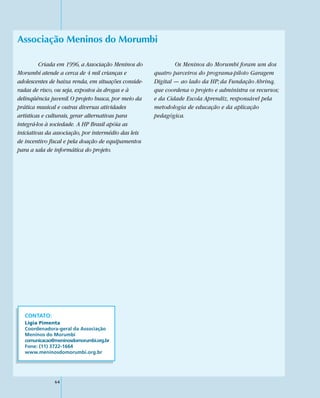 Associação Meninos do Morumbi

         Criada em 1996, a Associação Meninos do             Os Meninos do Morumbi foram um dos
Morumbi atende a cerca de 4 mil crianças e           quatro parceiros do programa-piloto Garagem
adolescentes de baixa renda, em situações conside-   Digital — ao lado da HP; da Fundação Abrinq,
radas de risco, ou seja, expostos às drogas e à      que coordena o projeto e administra os recursos;
delinqüência juvenil. O projeto busca, por meio da   e da Cidade Escola Aprendiz, responsável pela
prática musical e outras diversas atividades         metodologia de educação e da aplicação
artísticas e culturais, gerar alternativas para      pedagógica.
integrá-los à sociedade. A HP Brasil apóia as
iniciativas da associação, por intermédio das leis
de incentivo fiscal e pela doação de equipamentos
para a sala de informática do projeto.




   CONTATO:
   Lígia Pimenta
   Coordenadora-geral da Associação
   Meninos do Morumbi
   comunicacao@meninosdomorumbi.org.br
   Fone: (11) 3722-1664
   www.meninosdomorumbi.org.br




               64
 