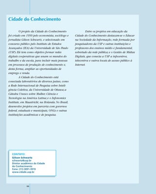 Cidade do Conhecimento

         O projeto da Cidade do Conhecimento                Entre os projetos em educação da
foi criado em 1999 pelo economista, sociólogo e    Cidade do Conhecimento destacam-se o Educar
jornalista Gilson Schwartz, e selecionado em       na Sociedade da Informação, rede formada por
concurso público pelo Instituto de Estudos         pesquisadores da USP e outras instituições e
Avançados (IEA) da Universidade de São Paulo       professores dos ensinos médio e fundamental,
(USP). Ele tem como objetivo formar redes          sobretudo da rede pública; e o Gestão de Mídias
digitais cooperativas que unam os mundos do        Digitais, que conecta a USP a infocentros,
trabalho e da escola, para incluir mais pessoas    telecentros e outros locais de acesso público à
em processos de produção de conhecimento e,        Internet.
desta forma, ampliar as oportunidades de
emprego e renda.
         A Cidade do Conhecimento está
conectada laboratórios de diversos países, como
a Rede Internacional de Pesquisa sobre Inteli-
gência Coletiva, da Universidade de Ottawa; a
Cátedra Unesco sobre Mulher, Ciência e
Tecnologia na América Latina; e o Infonomics
Institute, em Maastricht, na Holanda. No Brasil,
desenvolve projetos em parceria com governos
federal, estaduais e municipais, ONGs e outras
instituições acadêmicas e de pesquisa.




  CONTATO:
  Gilson Schwartz
  schwartz@usp.br
  Diretor acadêmico da Cidade
  do Conhecimento
  Fone: (11) 3091-3919
  www.cidade.usp.br




              66
 