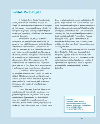 Instituto Porto Digital

         O Instituto Porto Digital para Inclusão     levar profissionalização e empregabilidade a 50
Social foi criado em novembro de 2001, no            jovens desfavorecidos com idades entre 16 e 21
Recife. Ele tem como objetivo usar as tecnologias    anos, financiado pela Agência Americana para o
de informação e comunicação para estender os         Desenvolvimento Internacional (Usaid, na sigla
benefícios do parque tecnológico Porto Digital       em inglês), administrado pela ONG americana
do Recife à população excluída social e economi-     Academy for Educational Development (AED) e
camente da região.                                   implementado pelo CDI-Pernambuco, Casa de
         Em setembro de 2002, o instituto            Passagem, Porto Digital e LTNet-Brasil. As
inaugurou, em sua biblioteca, uma escola em          instalações do Programa para o Futuro foram
parceria com o CDI, para prover capacitação em       cedidas pelo Banco do Brasil e os equipamentos
informática a moradores da Comunidade do             doados pela IBM.
Pilar, no bairro do Recife, e incentivar a leitura            Outro projeto desenvolvido pelo Instituto
entre os jovens. A Comunidade do Pilar, que se       Porto Digital é o In’Formar, financiado pelo
chamava Favela do Rato, possui um dos índices        Programa InfoDev do Banco Mundial. Neste
de desenvolvimento humano mais baixos de             projeto, 150 jovens de 14 a 24 anos estão sendo
Pernambuco. A Sun Microsystems doou 15               capacitados em mídia digital com o objetivo de
computadores, um servidor e todo o software          operarem duas agências de notícias digitais a
para a escola, a Esso financiou a infra-estrutura    serem criadas nas Comunidades de Pilar e
e a Ibratec ofereceu bolsas para os educadores.      Peixinhos.
         O sucesso da articulação entre
tecnologia e leitura levou à criação, em todas as
EICs do CDI-Pernambuco, de um Cantinho da
Leitura, com pelo menos cem livros. A partir do
acervo inicial, a comunidade pode arrecadar
livros para a formação de uma biblioteca
comunitária.
         Com o Banco do Brasil e a Siemens, foi
criada uma EIC para atender a crianças com
problemas psíquicos. Em parceria com a IBM,
funciona nas dependências do Porto Digital
uma terceira EIC. Como desdobramento da                            CONTATO:
                                                                   Julianne Freire Pepeu
iniciativa, foram criados outros projetos sociais                  instituto@portodigital.org
no Recife, como o Programa para o Futuro, para                     Gerente do Instituto Porto Digital
                                                                   Fone: (81) 3419-8006
                                                                   www.portodigital.org




                                                                                       67
 
