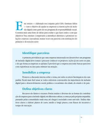 E          ste roteiro — elaborado em conjunto pelo CDI e Instituto Ethos
           — tem o objetivo de ajudar as empresas a criarem ações de inclu-
           são digital como parte de seu programa de responsabilidade social.
Constitui mais uma fonte de idéias para avaliar o que fazer, onde e com que
objetivos. Visa orientar o empresário a identificar diretrizes e promover so-
luções criativas e inovadoras, muitas vezes em parceria com instituições do
primeiro e do terceiro setor.




        Identifique parceiros
        A primeira providência que uma empresa interessada em desenvolver um programa
de inclusão digital deve tomar é procurar conhecer os projetos e ações já em curso no país,
e de que forma as empresas os apóiam. É provável que a empresa necessite buscar parceiros
com experiência na área para otimizar sua atuação.

        Sensibilize a empresa
         Promova a discussão interna sobre o tema, em todos os níveis hierárquicos da com-
panhia. Ficará mais fácil atuar se todos estiverem convencidos da importância da inclusão
digital para o desenvolvimento social, político e econômico da cidade, do estado e do país.

        Defina objetivos claros
         Recursos são finitos e escassos. Porém muitas e diversas são as formas de contribui-
ção da empresa para a inclusão digital, em diferentes esferas, a começar pela própriacompanhia,
passando pelas comunidades onde atua, até chegar à sociedade como um todo. Defina obje-
tivos claros e elabore planos de curto, médio e longo prazos, com fluxos de recursos e
tempo de execução.




                                                                                  71
 
