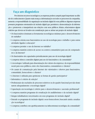Faça um diagnóstico
         Por deterem recursos tecnológicos, as empresas podem cumprir papel importante na difu-
são de conhecimentos. Quanto mais avança a informatização em todos os processos da companhia,
aumenta a responsabilidade da organização na inclusão digital de seus públicos.Algumas empresas
possuem programas estruturados de inclusão digital que permitem a democratização da informa-
ção e promovem a transparência nas relações com seus públicos. Abaixo, relacionamos alguns
critérios que devem ser levados em consideração para se adotar um projeto de inclusão digital.
  • Os funcionários dominam as ferramentas tecnológicas mínimas para o desenvolvimento
    do trabalho?
  • A empresa orienta seus funcionários no uso da tecnologia para o trabalho e para outras
    atividades ligadas à educação?
  • A empresa permite o uso da Internet no trabalho?
  • A empresa mantém centros de acesso ou centros comunitários para uso de computado-
    res e da Internet?
  • Os funcionários são capacitados periodicamente para uso da tecnologia digital?
  • A empresa oferece conteúdos digitais para uso de funcionários e da comunidade?
  • A tecnologia é utilizada para disseminação dos valores da empresa e da responsabilidade
    social para seus públicos, entre eles funcionários, consumidores e clientes?
  • Os canais de comunicação pela Internet são valorizados e abertos para funcionários,
    comunidade, fornecedores e clientes?
  • A Internet é utilizada para aprimorar as formas de gestão participativa?
  • Informática é critério de seleção?
  • Profissionais são excluídos de processos seletivos ou do quadro funcional por não domi-
    narem adequadamente a tecnologia digital?
  • Capacitação em tecnologia é critério para o desenvolvimento e ascensão profissional?
  • A empresa mantém programas de erradicação do analfabetismo e da exclusão digital?
  • Integra trabalhadores terceirizados em seus programas de inclusão digital?
  • Estende os programas de inclusão digital a seus fornecedores, buscando ainda a atualiza-
    ção tecnológica?
  • A empresa contribui com aperfeiçoamentos na infra-estrutura tecnológica da comunidade?


          72
 