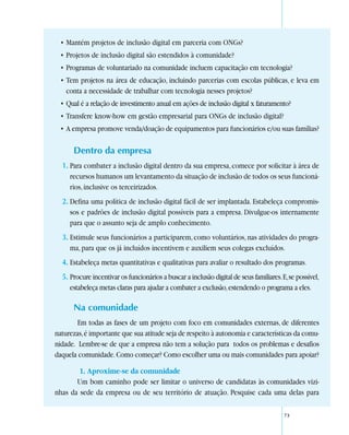 • Mantém projetos de inclusão digital em parceria com ONGs?
  • Projetos de inclusão digital são estendidos à comunidade?
  • Programas de voluntariado na comunidade incluem capacitação em tecnologia?
  • Tem projetos na área de educação, incluindo parcerias com escolas públicas, e leva em
    conta a necessidade de trabalhar com tecnologia nesses projetos?
  • Qual é a relação de investimento anual em ações de inclusão digital x faturamento?
  • Transfere know-how em gestão empresarial para ONGs de inclusão digital?
  • A empresa promove venda/doação de equipamentos para funcionários e/ou suas famílias?

      Dentro da empresa
  1. Para combater a inclusão digital dentro da sua empresa, comece por solicitar à área de
     recursos humanos um levantamento da situação de inclusão de todos os seus funcioná-
     rios, inclusive os terceirizados.
  2. Defina uma política de inclusão digital fácil de ser implantada. Estabeleça compromis-
     sos e padrões de inclusão digital possíveis para a empresa. Divulgue-os internamente
     para que o assunto seja de amplo conhecimento.
  3. Estimule seus funcionários a participarem, como voluntários, nas atividades do progra-
     ma, para que os já incluídos incentivem e auxiliem seus colegas excluídos.
  4. Estabeleça metas quantitativas e qualitativas para avaliar o resultado dos programas.
  5. Procure incentivar os funcionários a buscar a inclusão digital de seus familiares. E, se possível,
     estabeleça metas claras para ajudar a combater a exclusão, estendendo o programa a eles.

      Na comunidade
        Em todas as fases de um projeto com foco em comunidades externas, de diferentes
naturezas, é importante que sua atitude seja de respeito à autonomia e características da comu-
nidade. Lembre-se de que a empresa não tem a solução para todos os problemas e desafios
daquela comunidade. Como começar? Como escolher uma ou mais comunidades para apoiar?

        1. Aproxime-se da comunidade
       Um bom caminho pode ser limitar o universo de candidatas às comunidades vizi-
nhas da sede da empresa ou de seu território de atuação. Pesquise cada uma delas para

                                                                                         73
 