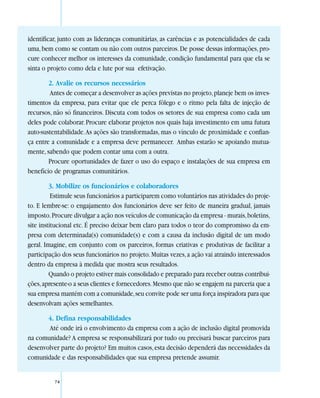 identificar, junto com as lideranças comunitárias, as carências e as potencialidades de cada
uma, bem como se contam ou não com outros parceiros. De posse dessas informações, pro-
cure conhecer melhor os interesses da comunidade, condição fundamental para que ela se
sinta o projeto como dela e lute por sua efetivação.

        2. Avalie os recursos necessários
        Antes de começar a desenvolver as ações previstas no projeto, planeje bem os inves-
timentos da empresa, para evitar que ele perca fôlego e o ritmo pela falta de injeção de
recursos, não só financeiros. Discuta com todos os setores de sua empresa como cada um
deles pode colaborar. Procure elaborar projetos nos quais haja investimento em uma futura
auto-sustentabilidade. As ações são transformadas, mas o vínculo de proximidade e confian-
ça entre a comunidade e a empresa deve permanecer. Ambas estarão se apoiando mutua-
mente, sabendo que podem contar uma com a outra.
        Procure oportunidades de fazer o uso do espaço e instalações de sua empresa em
benefício de programas comunitários.

         3. Mobilize os funcionários e colaboradores
          Estimule seus funcionários a participarem como voluntários nas atividades do proje-
to. E lembre-se: o engajamento dos funcionários deve ser feito de maneira gradual, jamais
imposto. Procure divulgar a ação nos veículos de comunicação da empresa - murais, boletins,
site institucional etc. É preciso deixar bem claro para todos o teor do compromisso da em-
presa com determinada(s) comunidade(s) e com a causa da inclusão digital de um modo
geral. Imagine, em conjunto com os parceiros, formas criativas e produtivas de facilitar a
participação dos seus funcionários no projeto. Muitas vezes, a ação vai atraindo interessados
dentro da empresa à medida que mostra seus resultados.
         Quando o projeto estiver mais consolidado e preparado para receber outras contribui-
ções, apresente-o a seus clientes e fornecedores. Mesmo que não se engajem na parceria que a
sua empresa mantém com a comunidade, seu convite pode ser uma força inspiradora para que
desenvolvam ações semelhantes.

       4. Defina responsabilidades
       Até onde irá o envolvimento da empresa com a ação de inclusão digital promovida
na comunidade? A empresa se responsabilizará por tudo ou precisará buscar parceiros para
desenvolver parte do projeto? Em muitos casos, esta decisão dependerá das necessidades da
comunidade e das responsabilidades que sua empresa pretende assumir.


          74
 