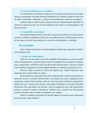 5. Avalie periodicamente os resultados
        Crie indicadores de resultados e impacto social do projeto. Em parceria com as orga-
nizações comunitárias envolvidas, estabeleça indicadores de resultado e impacto social a fim
de medir a efetividade, a eficiência e a eficácia dos investimentos sociais de sua empresa.
        Lembre-se que os critérios para avaliação devem ser cuidadosamente discutidos em
virtude do contexto da ação, dos recursos disponíveis, das metas a serem alcançadas e dos
prazos previstos.

        6. Compartilhe sua avaliação
        Evite manter segredos. Divida com todos os parceiros envolvidos em suas iniciativas
sociais os resultados conquistados. Acrescente essas informações no relatório anual e no site
de sua empresa, além de apresentações de executivos em seminários e workshops.

      Na sociedade
        Entre as formas de promover a inclusão digital em esferas que extrapolem as frontei-
ras da empresa estão:

        1. Doação de computadores
         Além de criar uma política de doações regulares relacionada ao seu ciclo de substi-
tuição de equipamentos, a empresa pode promover campanhas de arrecadação de computa-
dores, componentes e periféricos entre seus funcionários, fornecedores e clientes. A doação
pode beneficiar programas de inclusão digital mantidos por instituições parceiras ou não.
        Promova a idéia, do ponto de vista de sua empresa, que “resíduo” representa tudo
aquilo que não se pode utilizar ou vender.
        Existem inúmeras organizações que estão sempre prontas a aceitar bens que não são
mais úteis, ou que se tornaram obsoletos para a sua empresa, tais como: computadores, fax,
impressoras, scanners, hubs, modems, cabos etc. Crie uma relação informal de organizações
beneficentes que aceitem essas doações. Com alguns telefonemas você poderá descobrir
informações úteis para figurar em sua lista: o tipo de equipamento que essas organizações
aceitam, se podem vir retirar o material etc. Lembre-se que a doação bem documentada
poderá ter incentivo fiscal. Consulte a legislação a esse respeito.
        Além de contribuir com projetos de inclusão digital, sua empresa estará colaborando
para não poluir o meio ambiente.



                                                                                75
 