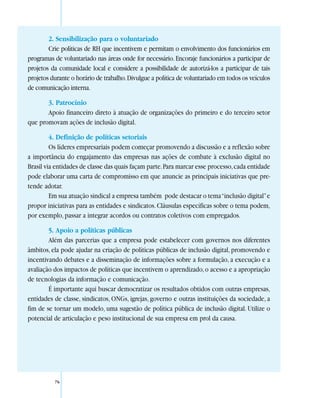 2. Sensibilização para o voluntariado
        Crie políticas de RH que incentivem e permitam o envolvimento dos funcionários em
programas de voluntariado nas áreas onde for necessário. Encoraje funcionários a participar de
projetos da comunidade local e considere a possibilidade de autorizá-los a participar de tais
projetos durante o horário de trabalho. Divulgue a política de voluntariado em todos os veículos
de comunicação interna.

       3. Patrocínio
       Apoio financeiro direto à atuação de organizações do primeiro e do terceiro setor
que promovam ações de inclusão digital.

         4. Definição de políticas setoriais
         Os líderes empresariais podem começar promovendo a discussão e a reflexão sobre
a importância do engajamento das empresas nas ações de combate à exclusão digital no
Brasil via entidades de classe das quais façam parte. Para marcar esse processo, cada entidade
pode elaborar uma carta de compromisso em que anuncie as principais iniciativas que pre-
tende adotar.
         Em sua atuação sindical a empresa também pode destacar o tema “inclusão digital” e
propor iniciativas para as entidades e sindicatos. Cláusulas específicas sobre o tema podem,
por exemplo, passar a integrar acordos ou contratos coletivos com empregados.

        5. Apoio a políticas públicas
        Além das parcerias que a empresa pode estabelecer com governos nos diferentes
âmbitos, ela pode ajudar na criação de políticas públicas de inclusão digital, promovendo e
incentivando debates e a disseminação de informações sobre a formulação, a execução e a
avaliação dos impactos de políticas que incentivem o aprendizado, o acesso e a apropriação
de tecnologias da informação e comunicação.
        É importante aqui buscar democratizar os resultados obtidos com outras empresas,
entidades de classe, sindicatos, ONGs, igrejas, governo e outras instituições da sociedade, a
fim de se tornar um modelo, uma sugestão de política pública de inclusão digital. Utilize o
potencial de articulação e peso institucional de sua empresa em prol da causa.




          76
 