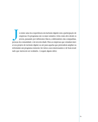 J      á existe uma rica experiência em inclusão digital com a participação de
         empresas. Os programas são os mais variados e têm como alvo desde os
         jovens, passando por deficientes físicos, colaboradores das companhias,
pessoas da comunidade e da terceira idade. Para as empresas que estudam inici-
ar seu projeto de inclusão digital, ou até para aquelas que pretendem ampliar ou
reformular um programa existente, há vários casos interessantes e de bom resul-
tado que merecem ser avaliados. A seguir, alguns deles:




                                                                                   79
 