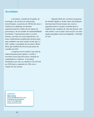 Accenture

         A Accenture, consultoria de gestão, de              Segundo Fleck, foi o primeiro programa
tecnologia e de serviços de outsourcing             de inclusão digital a receber apoio da fundação
(terceirização), é parceira do CDI há três anos e   internacional. Foram levados em conta os
colaborou na definição do desenho                   seguintes pontos: o projeto contribui para a
organizacional do comitê, de seu regime de          melhoria das condições de vida das pessoas, não
governança e de seu modelo de sustentabilidade      está restrito a um só país e tem seu foco em uma
econômica.“O que fazemos para os nossos             região geográfica menos privilegiada, o Hemisfé-
clientes, com base na nossa experiência e no        rio Sul.
nosso conhecimento profissional, fizemos para
uma entidade com uma missão social, que é o
CDI”, explica o presidente da Accenture, Mário
Fleck, que também há três anos faz parte do
conselho da ONG.
         A empresa recorre ainda à sua rede de
relacionamentos para ajudar o comitê a
encontrar novos parceiros para a doação de
computadores e software. A Accenture
Foundation, por sua vez, destinou US$ 250 mil
em 2002 para a expansão do CDI, com a
criação de cem escolas.




  CONTATO:
  Mário Fleck
  mario.fleck@accenture.com
  Presidente da Accenture
  Fone: (11) 5188-3032
  www.accenture.com




              80
 