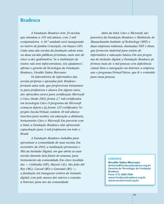 Bradesco

         A Fundação Bradesco tem 39 escolas,                 Além da Intel, Cisco e Microsoft, são
que atendem a 105 mil alunos, com 3 mil             parceiros da Fundação Bradesco o MediaLab, do
computadores. A 40.ª unidade será inaugurada        Massachusetts Institute of Technology (MIT) e
no bairro de Jardim Conceição, em Osasco (SP).      duas empresas indianas, chamadas NIIT e Aban,
Cada uma das escolas da fundação adota uma          que fornecem material para ensino de
ou duas escolas públicas próximas, num raio de      informática e educação básica. Em seu progra-
cinco a dez quilômetros.“Se a instituição de        ma de inclusão digital, a Fundação Bradesco já
ensino não tem infra-estrutura, nós ajudamos”,      formou mais de 4 mil pessoas com deficiência
afirma o gerente de Tecnologia da Fundação          visual. Para a navegação na Internet, a empresa
Bradesco, Nivaldo Tadeu Marcusso.                   usa o programa Virtual Vision, que lê o conteúdo
         Os laboratórios de informática das         para essas pessoas.
escolas próprias e apoiadas pelo Bradesco
formam uma rede, que proporciona treinamen-
to para professores e alunos. Em alguns casos,
são oferecidos cursos para certificação Microsoft
e Cisco. Desde 2002, foram 2,7 mil certificados
em tecnologia Cisco. O programa da Microsoft
começou depois e já foram 125 certificados. No
projeto Escola Virtual, existem 40 mil alunos
inscritos para receber, via educação a distância,
treinamento Cisco e Microsoft. Em parceria com
a Intel, a Fundação Bradesco está oferecendo
capacitação para 3 mil professores em todo o
Brasil.
         A Fundação Bradesco trabalha para
aproximar a comunidade de suas escolas. Em
novembro de 2003, a instituição promoveu o
Mês da Inclusão Digital, em que abriu as suas
escolas durante dois finais de semana, para
treinamento da comunidade. Em cinco localida-                    CONTATO:
                                                                 Nivaldo Tadeu Marcusso
des — Ceilândia (DF), Maceió (AL), São João del                  diretoria@fundacaobradesco.org.br
Rey (MG), Cacoal (RO) e Gravataí (RS) —,                         Gerente de Tecnologia da Fundação
                                                                 Bradesco
a fundação irá inaugurar centros de inclusão                     Fone: (11) 3684-3946
digital, com pelo menos dez micros e conexão                     www.fundacaobradesco.org.br
                                                                 www.escolavirtual.org.br
à Internet, para uso da comunidade.


                                                                                    81
 